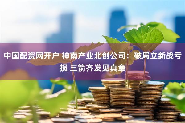 中国配资网开户 神南产业北创公司：破局立新战亏损 三箭齐发见真章