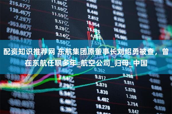 配资知识推荐网 东航集团原董事长刘绍勇被查，曾在东航任职多年_航空公司_归母_中国